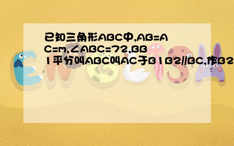 已知三角形ABC中,AB=AC=m,∠ABC=72,BB1平分叫ABC叫AC于B1B2//BC,作B2B3平分∠AB2B