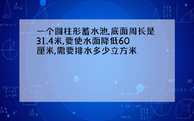 一个圆柱形蓄水池,底面周长是31.4米,要使水面降低60厘米,需要排水多少立方米