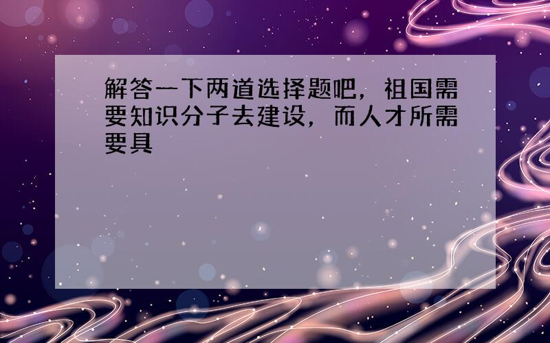 解答一下两道选择题吧，祖国需要知识分子去建设，而人才所需要具