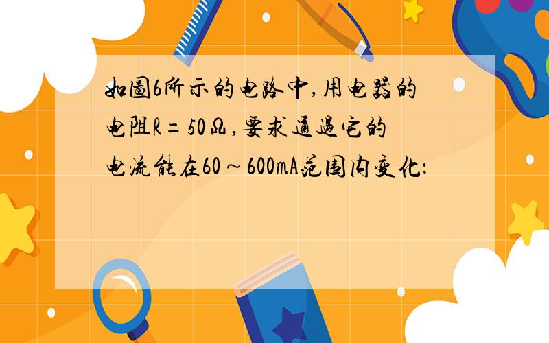 如图6所示的电路中,用电器的电阻R=50Ω,要求通过它的电流能在60～600mA范围内变化：