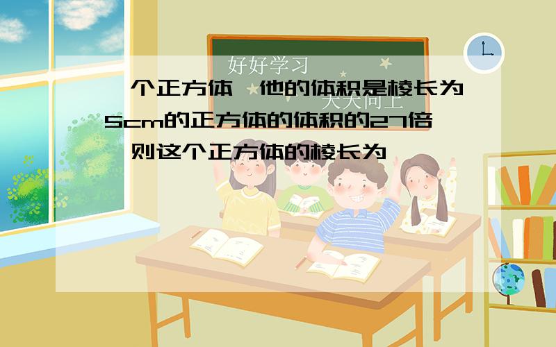 一个正方体,他的体积是棱长为5cm的正方体的体积的27倍,则这个正方体的棱长为