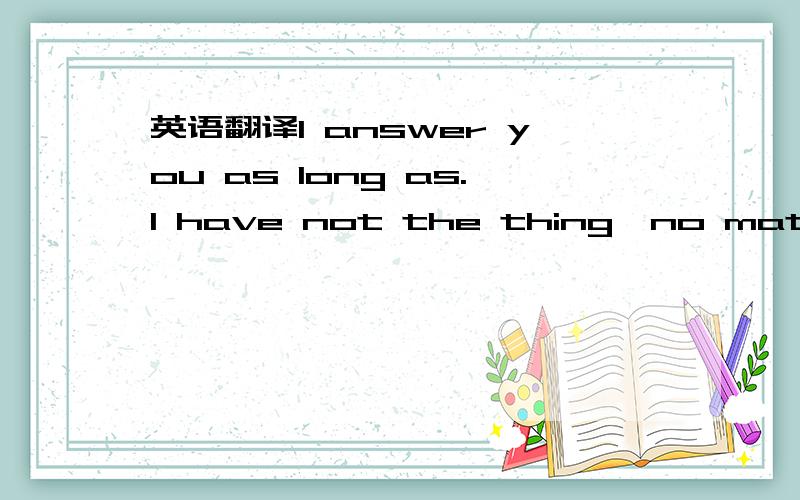 英语翻译I answer you as long as.I have not the thing,no matter i