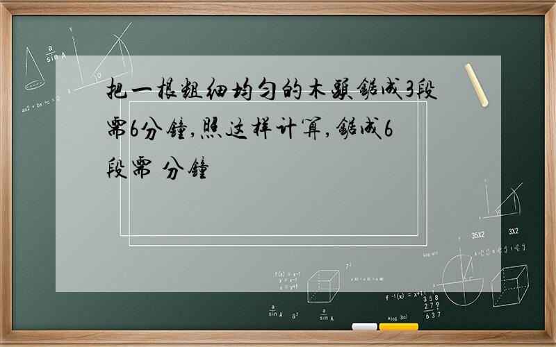 把一根粗细均匀的木头锯成3段需6分钟,照这样计算,锯成6段需 分钟