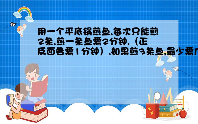 用一个平底锅煎鱼,每次只能煎2条,煎一条鱼需2分钟,（正反面各需1分钟）,如果煎3条鱼,最少需几分钟