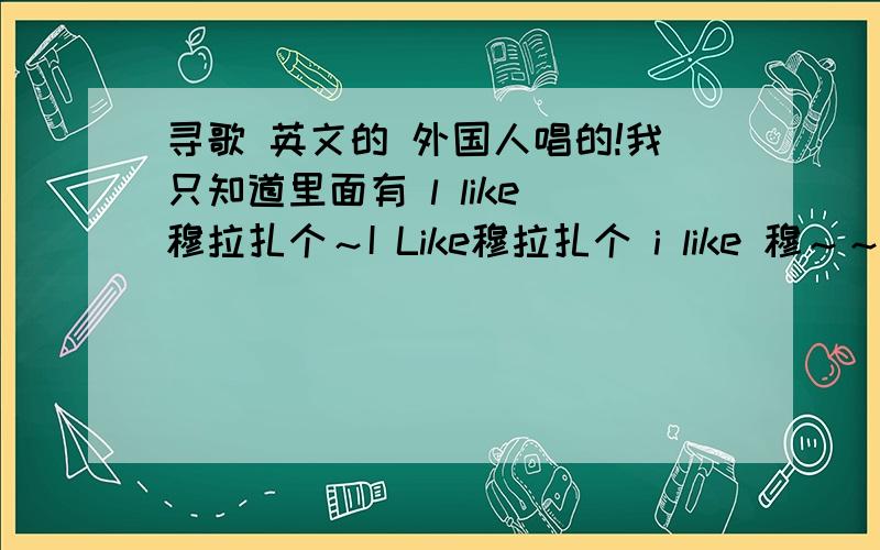 寻歌 英文的 外国人唱的!我只知道里面有 l like 穆拉扎个～I Like穆拉扎个 i like 穆～～～拉扎个～～