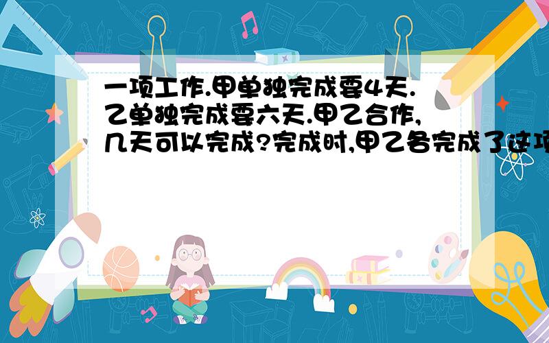 一项工作.甲单独完成要4天.乙单独完成要六天.甲乙合作,几天可以完成?完成时,甲乙各完成了这项工作的百分之几?