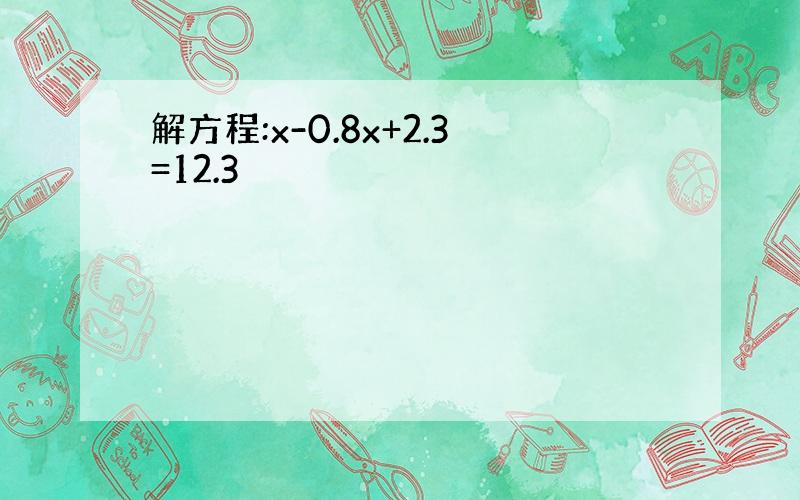 解方程:x-0.8x+2.3=12.3