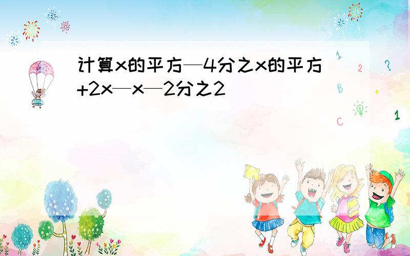 计算x的平方—4分之x的平方+2x—x—2分之2