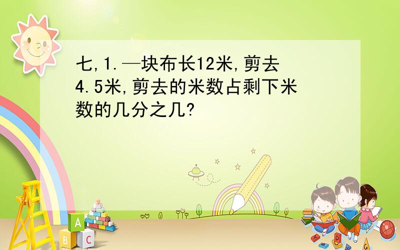 七,1.—块布长12米,剪去4.5米,剪去的米数占剩下米数的几分之几?