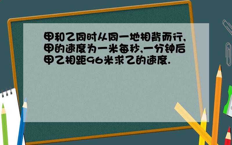 甲和乙同时从同一地相背而行,甲的速度为一米每秒,一分钟后甲乙相距96米求乙的速度.