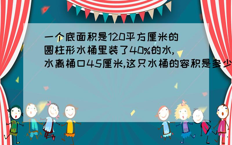 一个底面积是120平方厘米的圆柱形水桶里装了40%的水,水离桶口45厘米,这只水桶的容积是多少升?