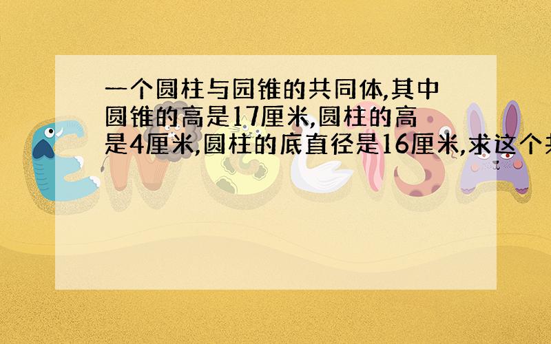 一个圆柱与园锥的共同体,其中圆锥的高是17厘米,圆柱的高是4厘米,圆柱的底直径是16厘米,求这个共同体的体积