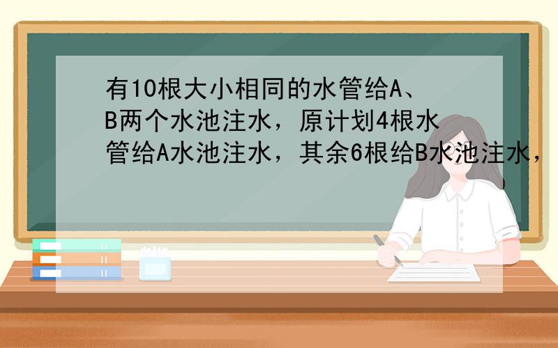 有10根大小相同的水管给A、B两个水池注水，原计划4根水管给A水池注水，其余6根给B水池注水，那么5小时可以同时注满．因