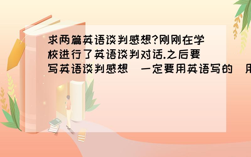 求两篇英语谈判感想?刚刚在学校进行了英语谈判对话.之后要写英语谈判感想（一定要用英语写的）用中文的不要.200字以上.最