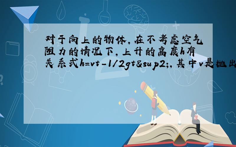 对于向上的物体,在不考虑空气阻力的情况下,上升的高度h有关系式h=vt-1/2gt²,其中v是抛出物体的初速度