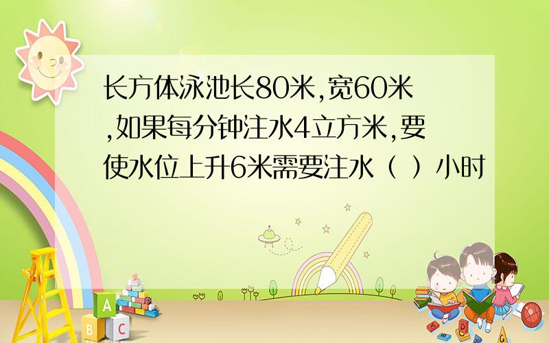 长方体泳池长80米,宽60米,如果每分钟注水4立方米,要使水位上升6米需要注水（ ）小时