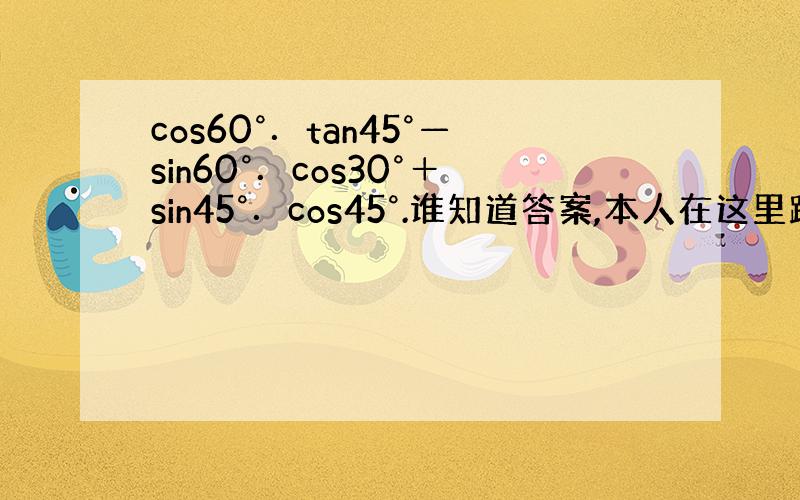 cos60°．tan45°—sin60°．cos30°＋sin45°．cos45°.谁知道答案,本人在这里跪求.