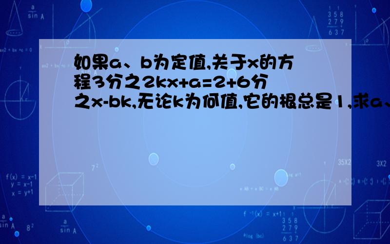 如果a、b为定值,关于x的方程3分之2kx+a=2+6分之x-bk,无论k为何值,它的根总是1,求a、b的值.