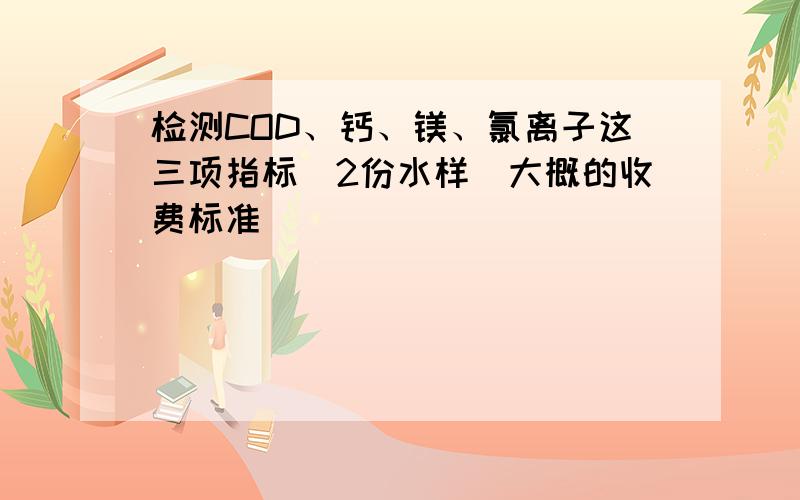 检测COD、钙、镁、氯离子这三项指标（2份水样）大概的收费标准