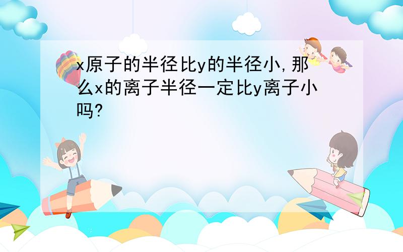 x原子的半径比y的半径小,那么x的离子半径一定比y离子小吗?