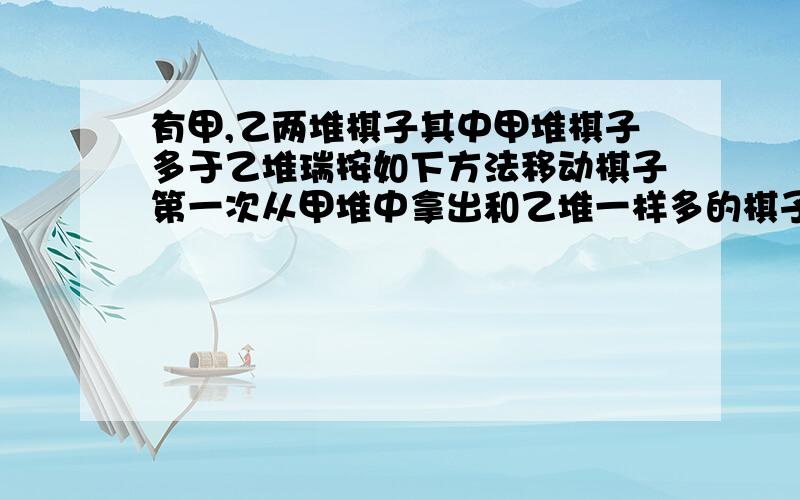 有甲,乙两堆棋子其中甲堆棋子多于乙堆瑞按如下方法移动棋子第一次从甲堆中拿出和乙堆一样多的棋子放到乙堆 第二次从乙堆中拿出