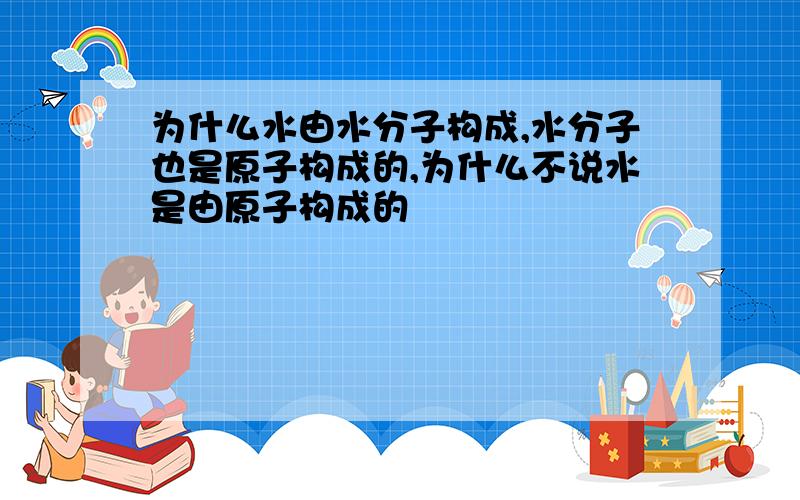 为什么水由水分子构成,水分子也是原子构成的,为什么不说水是由原子构成的