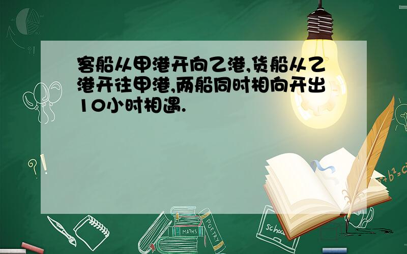 客船从甲港开向乙港,货船从乙港开往甲港,两船同时相向开出10小时相遇.