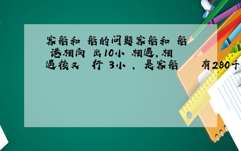 客船和貨船的问题客船和貨船從兩港相向開出10小時相遇,相遇後又繼續行駛3小時,這是客船離終點還有280千米,貨船離終點還