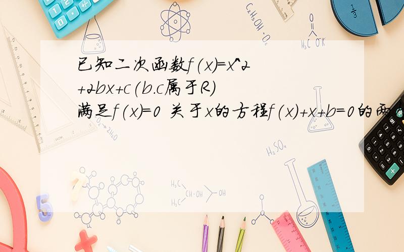 已知二次函数f(x)=x^2+2bx+c(b.c属于R）满足f(x)=0 关于x的方程f(x)+x+b=0的两个实数根分