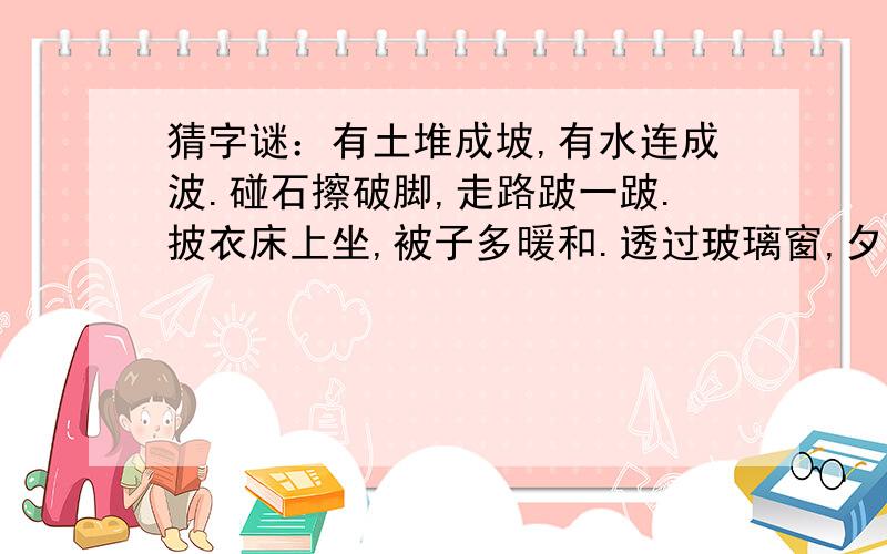 猜字谜：有土堆成坡,有水连成波.碰石擦破脚,走路跛一跛.披衣床上坐,被子多暖和.透过玻璃窗,夕阳...