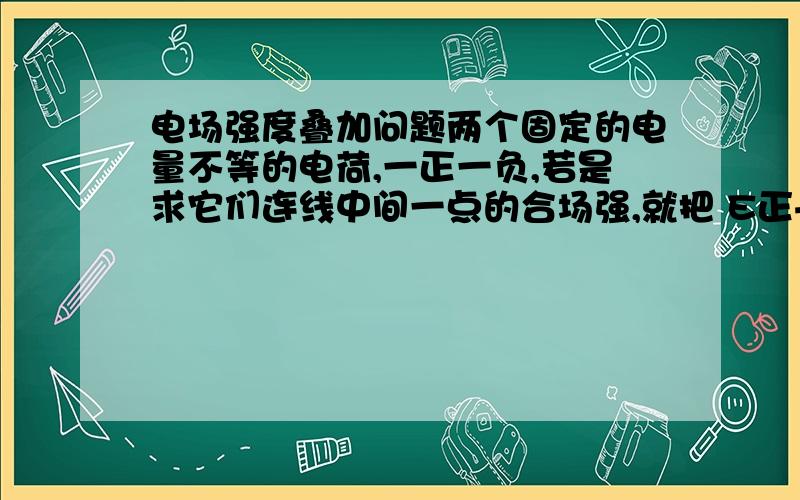 电场强度叠加问题两个固定的电量不等的电荷,一正一负,若是求它们连线中间一点的合场强,就把 E正+E负,求它们连线的延长线