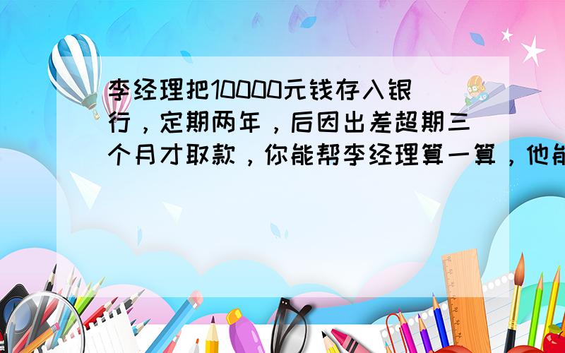 李经理把10000元钱存入银行，定期两年，后因出差超期三个月才取款，你能帮李经理算一算，他能得到多少利息？