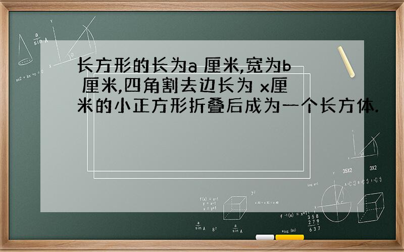 长方形的长为a 厘米,宽为b 厘米,四角割去边长为 x厘米的小正方形折叠后成为一个长方体.