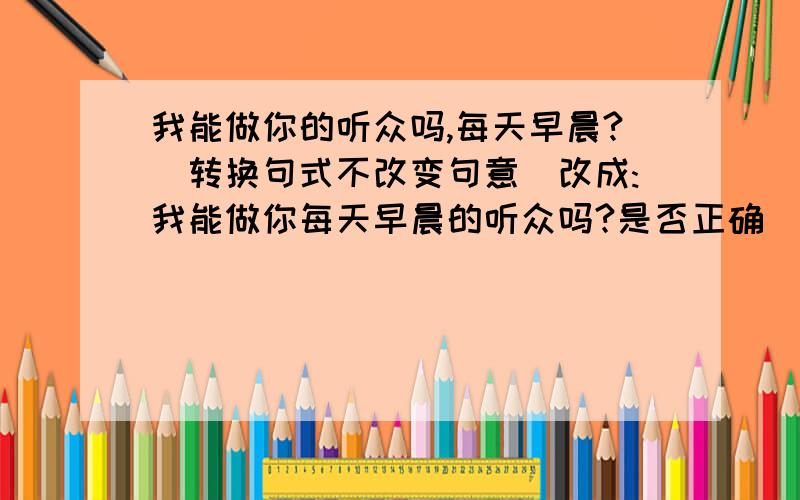 我能做你的听众吗,每天早晨?（转换句式不改变句意）改成:我能做你每天早晨的听众吗?是否正确