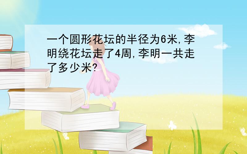 一个圆形花坛的半径为6米,李明绕花坛走了4周,李明一共走了多少米?