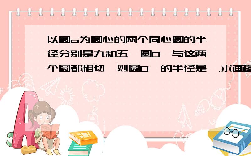 以圆o为圆心的两个同心圆的半径分别是九和五,圆O'与这两个圆都相切,则圆O'的半径是—.求画图,