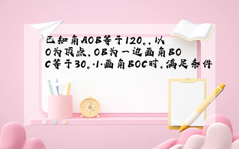 已知角AOB等于120°,以O为顶点,OB为一边画角BOC等于30°.1.画角BOC时,满足条件