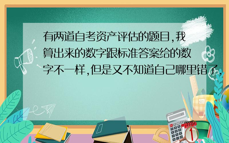 有两道自考资产评估的题目,我算出来的数字跟标准答案给的数字不一样,但是又不知道自己哪里错了,