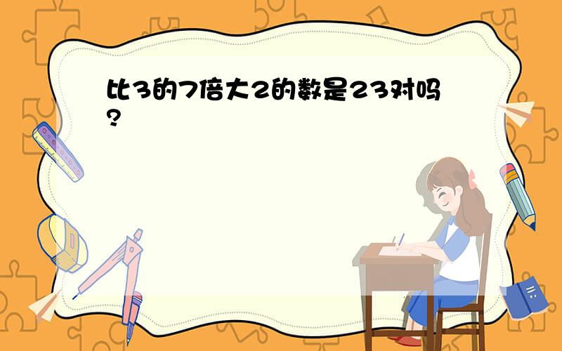 比3的7倍大2的数是23对吗?