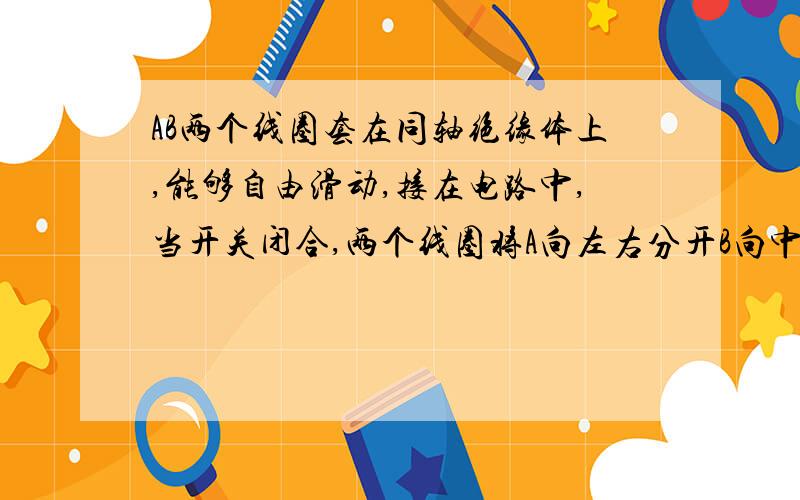 AB两个线圈套在同轴绝缘体上,能够自由滑动,接在电路中,当开关闭合,两个线圈将A向左右分开B向中间靠拢C不动