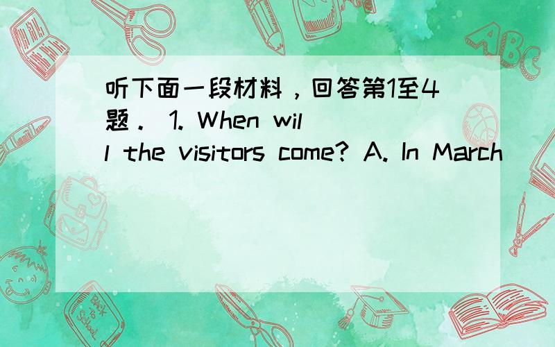 听下面一段材料，回答第1至4题。 1. When will the visitors come? A. In March