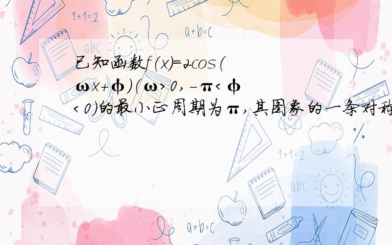 已知函数f（x）=2cos（ωx+φ）（ω＞0,-π＜φ＜0）的最小正周期为π,其图象的一条对称轴是直线x=π