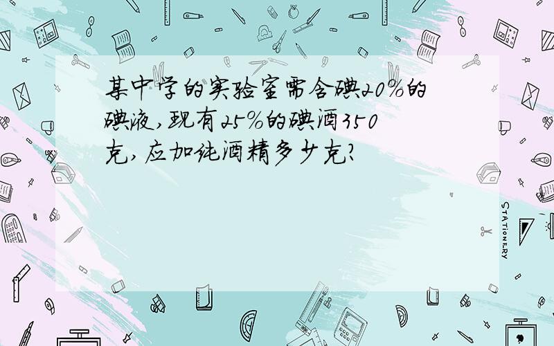 某中学的实验室需含碘20%的碘液,现有25%的碘酒350克,应加纯酒精多少克?