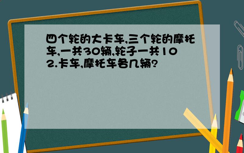 四个轮的大卡车,三个轮的摩托车,一共30辆,轮子一共102.卡车,摩托车各几辆?