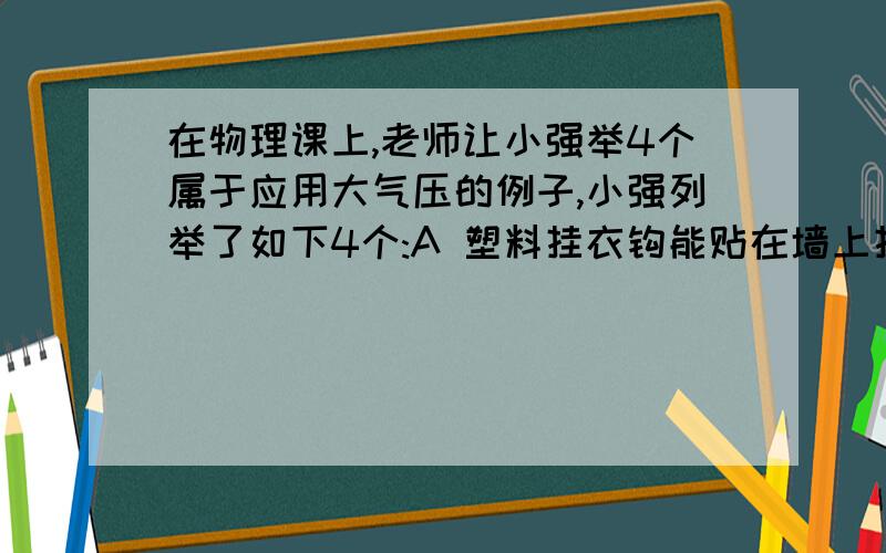 在物理课上,老师让小强举4个属于应用大气压的例子,小强列举了如下4个:A 塑料挂衣钩能贴在墙上挂衣服