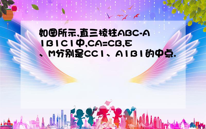 如图所示,直三棱柱ABC-A1B1C1中,CA=CB,E、M分别是CC1、A1B1的中点.