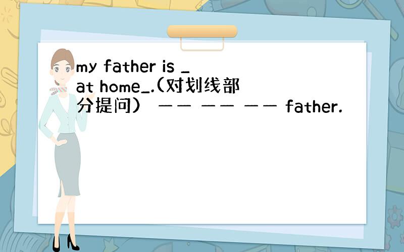 my father is _at home_.(对划线部分提问） —— —— —— father.