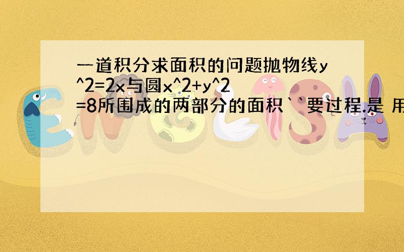 一道积分求面积的问题抛物线y^2=2x与圆x^2+y^2=8所围成的两部分的面积``要过程.是 用积分求