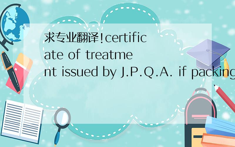 求专业翻译!certificate of treatment issued by J.P.Q.A. if packing