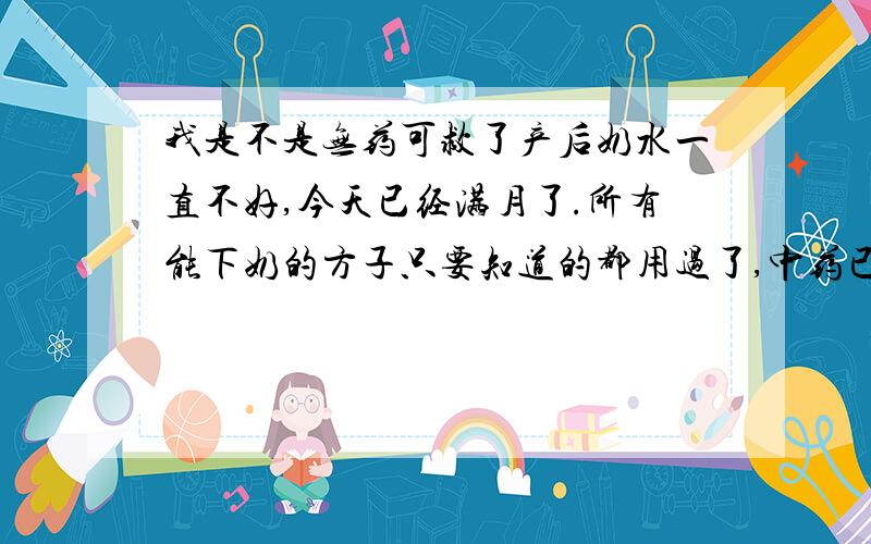 我是不是无药可救了产后奶水一直不好,今天已经满月了.所有能下奶的方子只要知道的都用过了,中药已经吃了6副了.至于喝的汤就